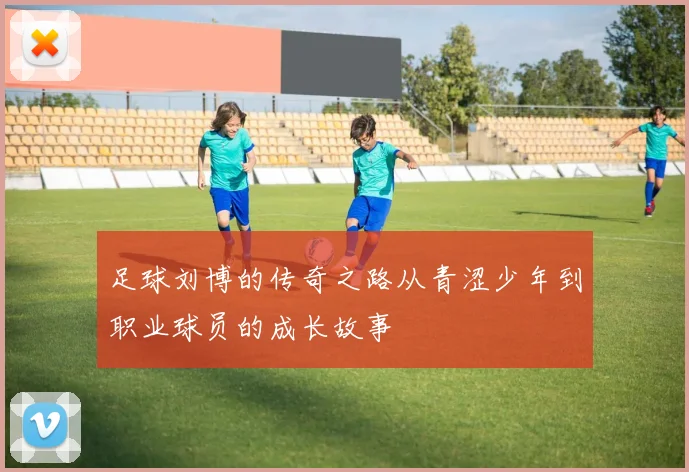 足球刘博的传奇之路从青涩少年到职业球员的成长故事