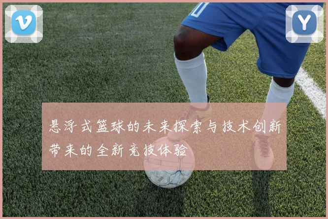 悬浮式篮球的未来探索与技术创新带来的全新竞技体验