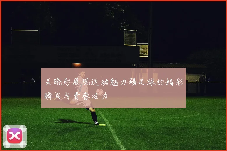 关晓彤展现运动魅力踢足球的精彩瞬间与青春活力