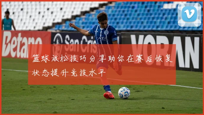 篮球放松技巧分享助你在赛后恢复状态提升竞技水平