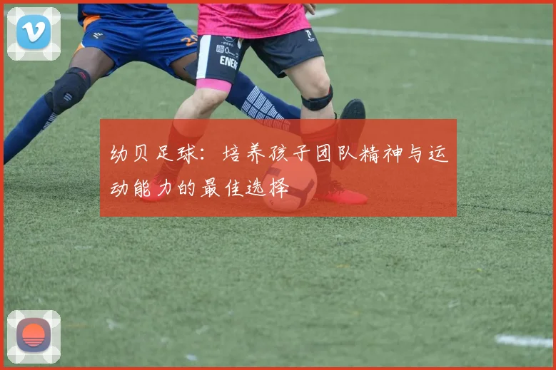 幼贝足球：培养孩子团队精神与运动能力的最佳选择