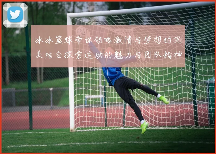 冰冰篮球带你领略激情与梦想的完美结合探索运动的魅力与团队精神的力量