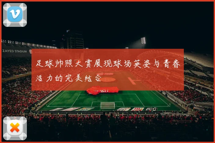 足球帅照大赏展现球场英姿与青春活力的完美结合
