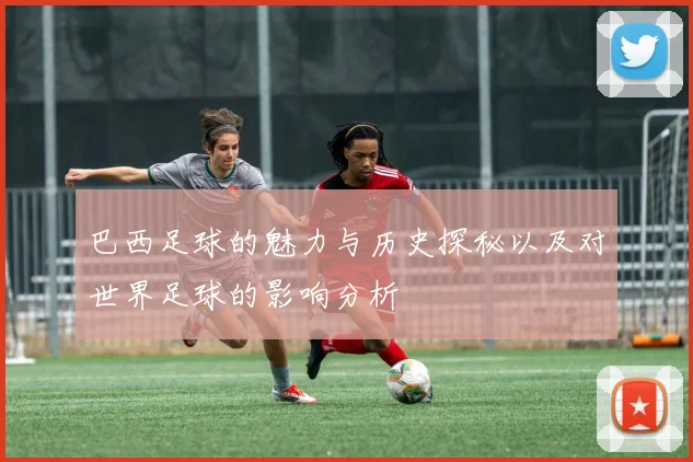 巴西足球的魅力与历史探秘以及对世界足球的影响分析
