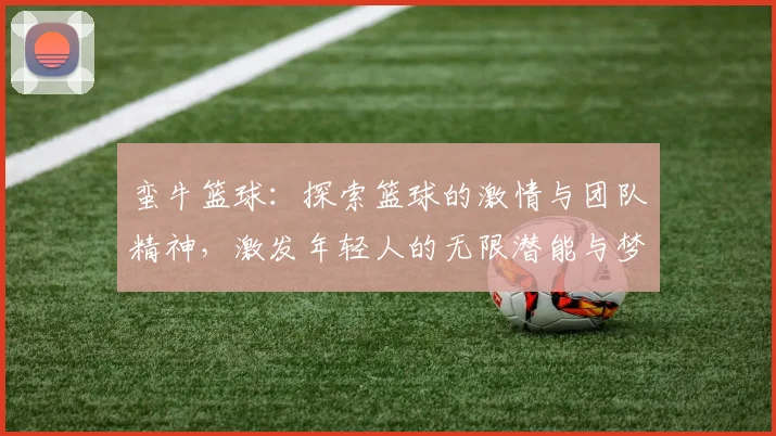 蛮牛篮球：探索篮球的激情与团队精神，激发年轻人的无限潜能与梦想