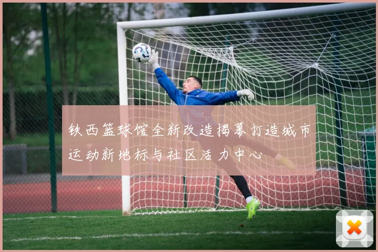 铁西篮球馆全新改造揭幕打造城市运动新地标与社区活力中心